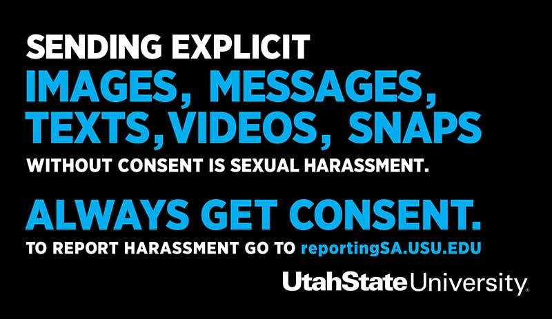 Sending explicit images, messages, texts, videos, snaps without consent is sexual harassment. Always get consent. To report harassment go to reportingSA.usu.edu. Utah State University.
